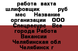 работа. вахта. шлифовщик. 50 000 руб./мес. › Название организации ­ ООО Спецресурс - Все города Работа » Вакансии   . Челябинская обл.,Челябинск г.